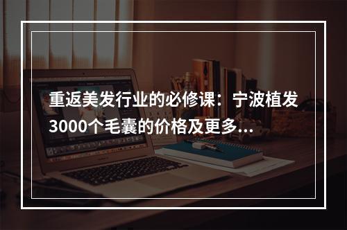 重返美发行业的必修课：宁波植发3000个毛囊的价格及更多精选