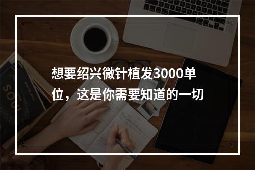 想要绍兴微针植发3000单位，这是你需要知道的一切