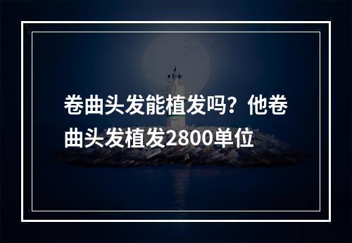 卷曲头发能植发吗？他卷曲头发植发2800单位