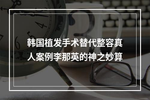 韩国植发手术替代整容真人案例李那英的神之妙算