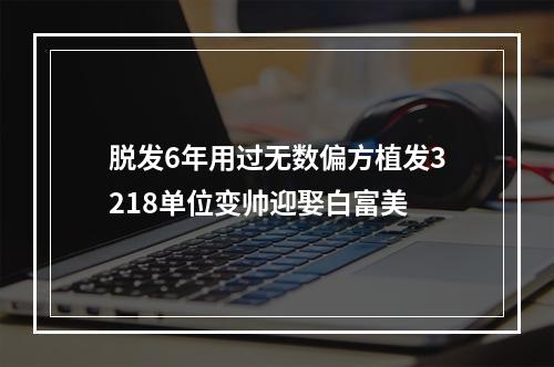 脱发6年用过无数偏方植发3218单位变帅迎娶白富美