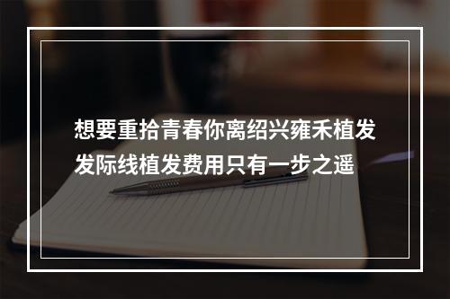 想要重拾青春你离绍兴雍禾植发发际线植发费用只有一步之遥