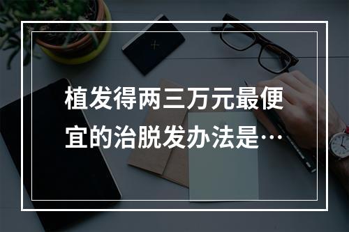 植发得两三万元最便宜的治脱发办法是…