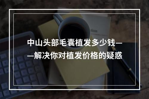 中山头部毛囊植发多少钱——解决你对植发价格的疑惑