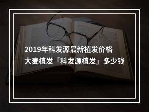 2019年科发源最新植发价格大麦植发「科发源植发」多少钱