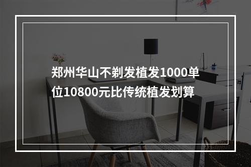 郑州华山不剃发植发1000单位10800元比传统植发划算