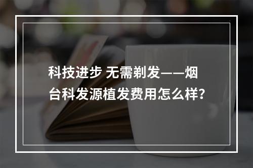 科技进步 无需剃发——烟台科发源植发费用怎么样？