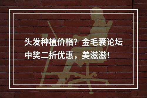 头发种植价格？金毛囊论坛中奖二折优惠，美滋滋！