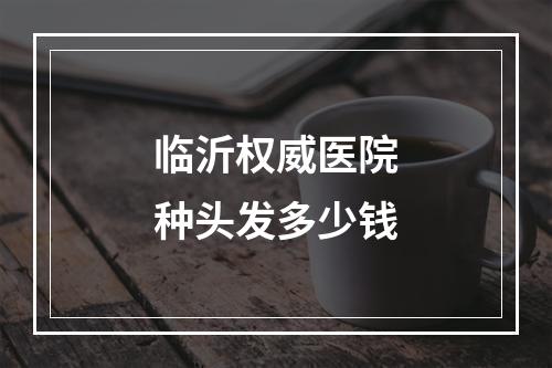 临沂权威医院种头发多少钱