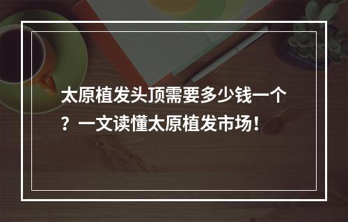 太原植发头顶需要多少钱一个？一文读懂太原植发市场！