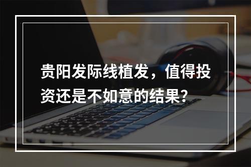 贵阳发际线植发，值得投资还是不如意的结果？