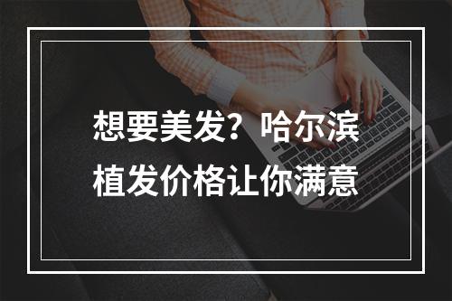 想要美发？哈尔滨植发价格让你满意