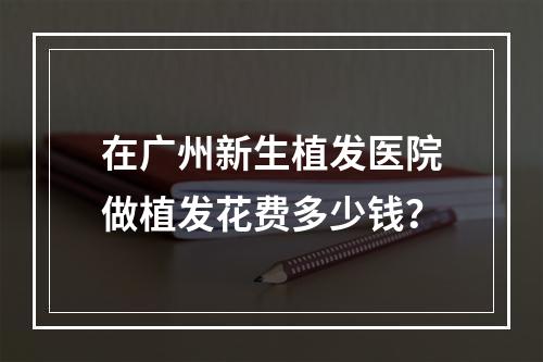 在广州新生植发医院做植发花费多少钱？