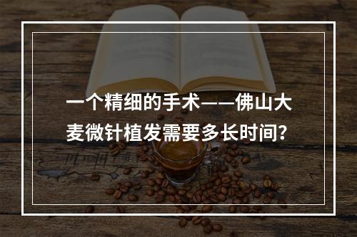 一个精细的手术——佛山大麦微针植发需要多长时间？