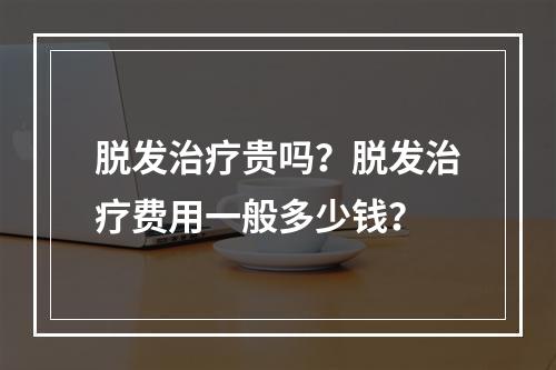 脱发治疗贵吗？脱发治疗费用一般多少钱？