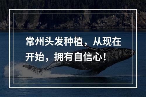 常州头发种植，从现在开始，拥有自信心！