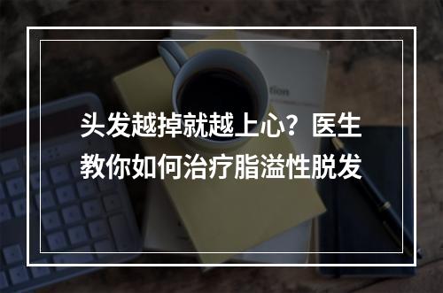 头发越掉就越上心？医生教你如何治疗脂溢性脱发