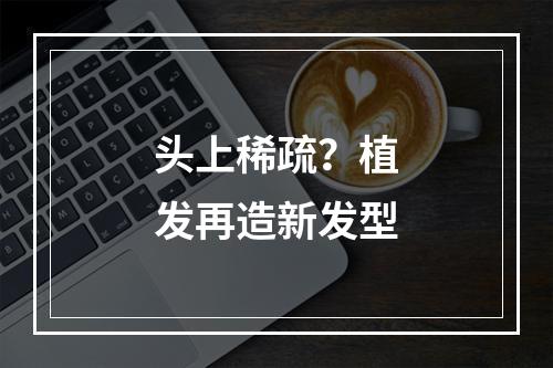 头上稀疏？植发再造新发型