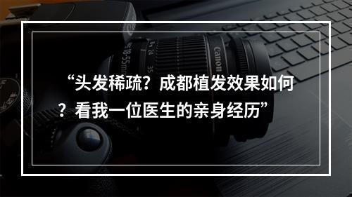 “头发稀疏？成都植发效果如何？看我一位医生的亲身经历”