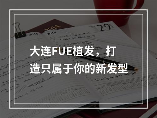 大连FUE植发，打造只属于你的新发型