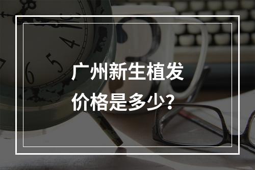 广州新生植发价格是多少？