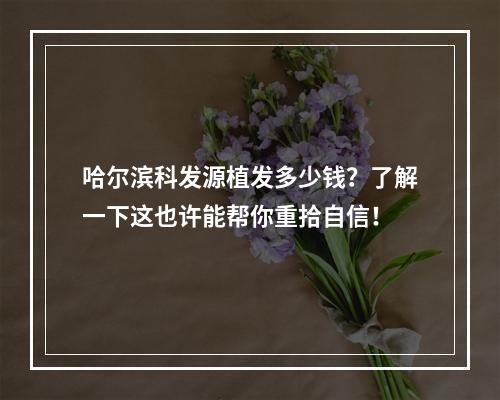 哈尔滨科发源植发多少钱？了解一下这也许能帮你重拾自信！