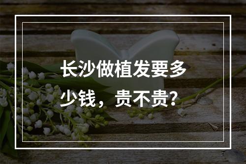 长沙做植发要多少钱，贵不贵？