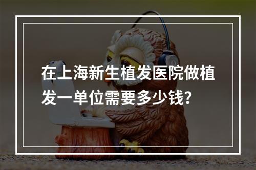 在上海新生植发医院做植发一单位需要多少钱？