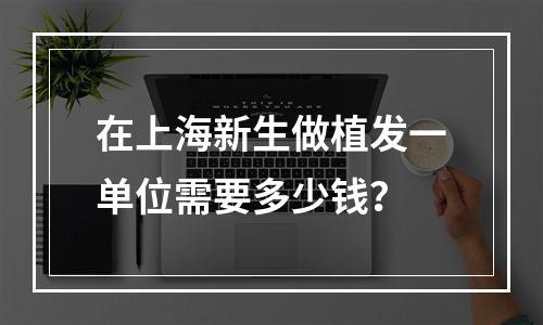 在上海新生做植发一单位需要多少钱？