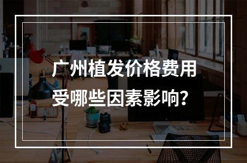 广州植发价格费用受哪些因素影响？