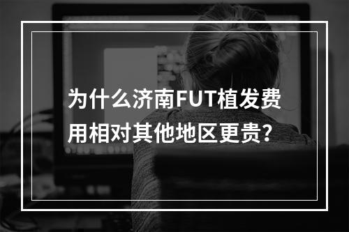 为什么济南FUT植发费用相对其他地区更贵？