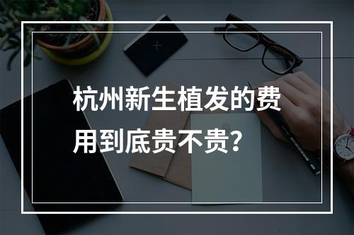 杭州新生植发的费用到底贵不贵？