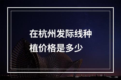 在杭州发际线种植价格是多少