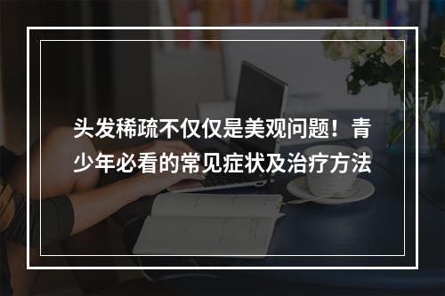 头发稀疏不仅仅是美观问题！青少年必看的常见症状及治疗方法