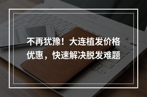 不再犹豫！大连植发价格优惠，快速解决脱发难题