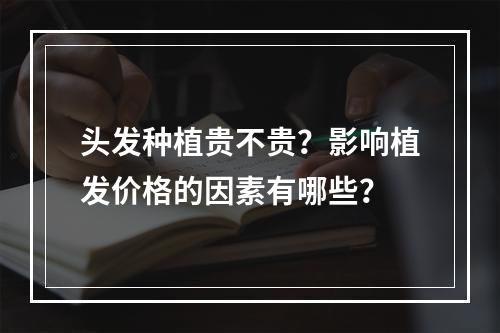 头发种植贵不贵？影响植发价格的因素有哪些？