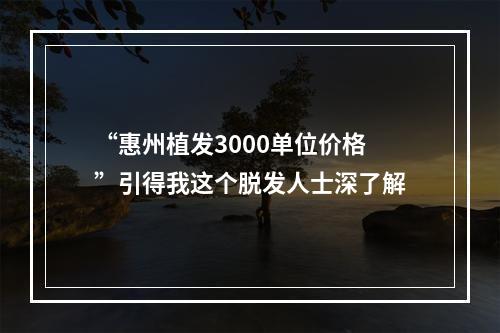 “惠州植发3000单位价格”引得我这个脱发人士深了解