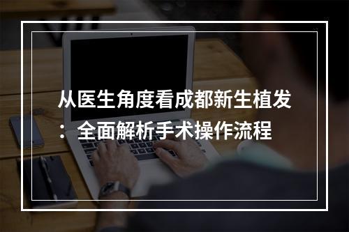 从医生角度看成都新生植发：全面解析手术操作流程