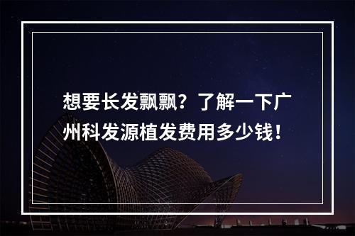 想要长发飘飘？了解一下广州科发源植发费用多少钱！