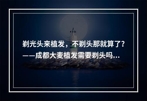 剃光头来植发，不剃头那就算了？——成都大麦植发需要剃头吗？