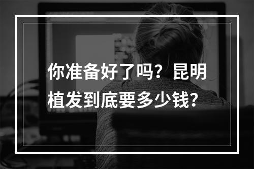 你准备好了吗？昆明植发到底要多少钱？