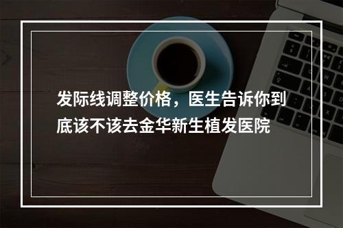 发际线调整价格，医生告诉你到底该不该去金华新生植发医院