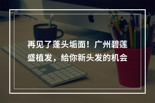 再见了蓬头垢面！广州碧莲盛植发，給你新头发的机会