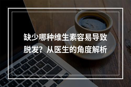 缺少哪种维生素容易导致脱发？从医生的角度解析