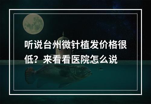 听说台州微针植发价格很低？来看看医院怎么说