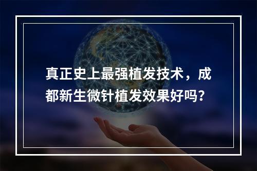 真正史上最强植发技术，成都新生微针植发效果好吗？