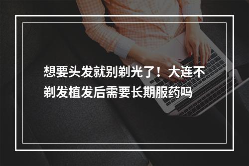 想要头发就别剃光了！大连不剃发植发后需要长期服药吗