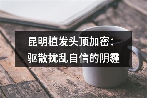 昆明植发头顶加密：驱散扰乱自信的阴霾