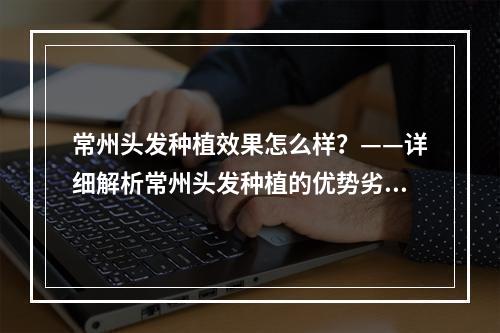 常州头发种植效果怎么样？——详细解析常州头发种植的优势劣势及注意事项