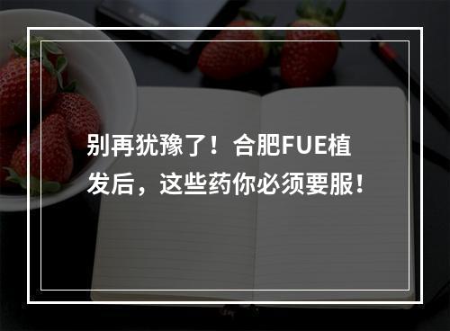 别再犹豫了！合肥FUE植发后，这些药你必须要服！